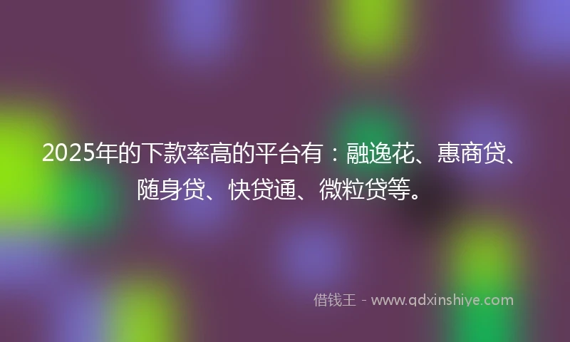 2025年的下款率高的平台有：融逸花、惠商贷、随身贷、快贷通、微粒贷等。