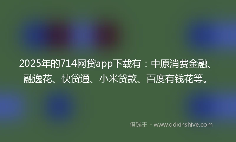2025年的714网贷app下载有：中原消费金融、融逸花、快贷通、小米贷款、百度有钱花等。