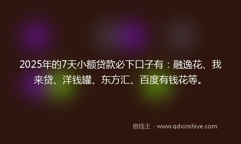 2025年的7天小额贷款必下口子有：融逸花、我来贷、洋钱罐、东方汇、百度有钱花等。
