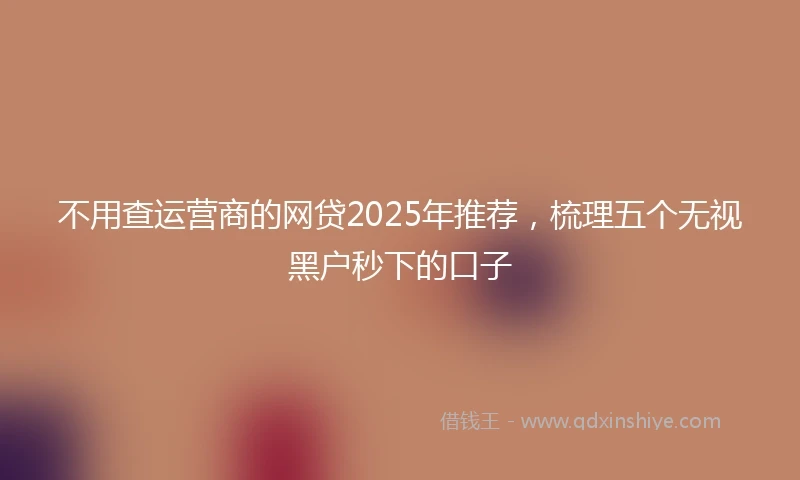 不用查运营商的网贷2025年推荐，梳理五个无视黑户秒下的口子