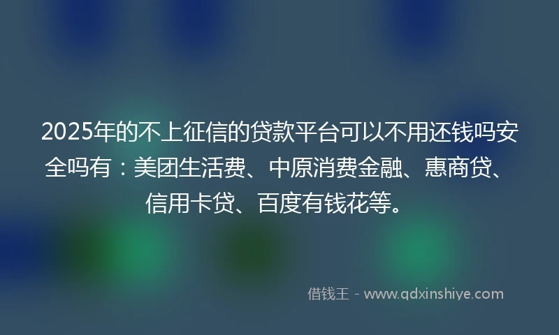 2025年的不上征信的贷款平台可以不用还钱吗安全吗有：美团生活费、中原消费金融、惠商贷、信用卡贷、百度有钱花等。