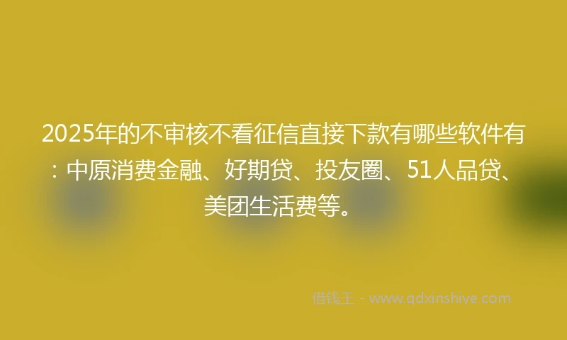 2025年的不审核不看征信直接下款有哪些软件有：中原消费金融、好期贷、投友圈、51人品贷、美团生活费等。