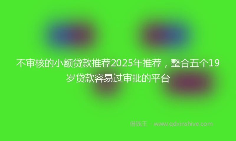 不审核的小额贷款推荐2025年推荐，整合五个19岁贷款容易过审批的平台