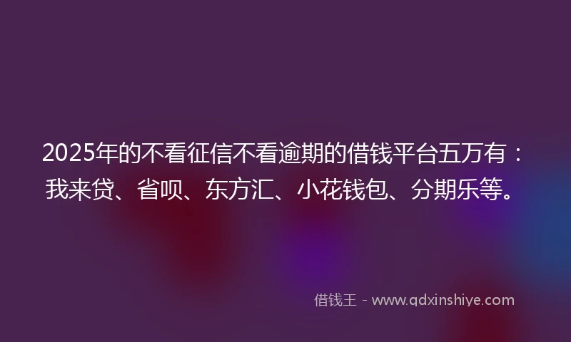2025年的不看征信不看逾期的借钱平台五万有：我来贷、省呗、东方汇、小花钱包、分期乐等。