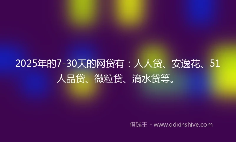 2025年的7-30天的网贷有：人人贷、安逸花、51人品贷、微粒贷、滴水贷等。