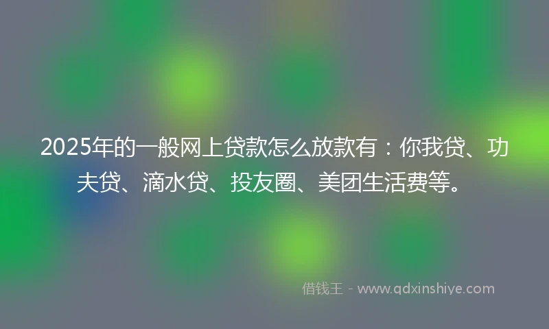 2025年的一般网上贷款怎么放款有：你我贷、功夫贷、滴水贷、投友圈、美团生活费等。