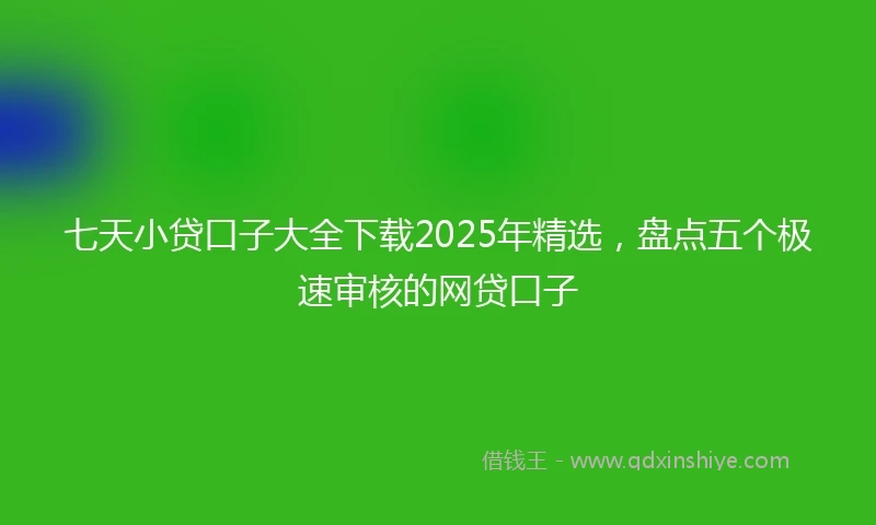 七天小贷口子大全下载2025年精选，盘点五个极速审核的网贷口子