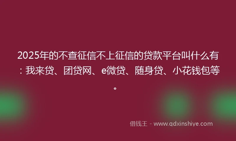 2025年的不查征信不上征信的贷款平台叫什么有：我来贷、团贷网、e微贷、随身贷、小花钱包等。