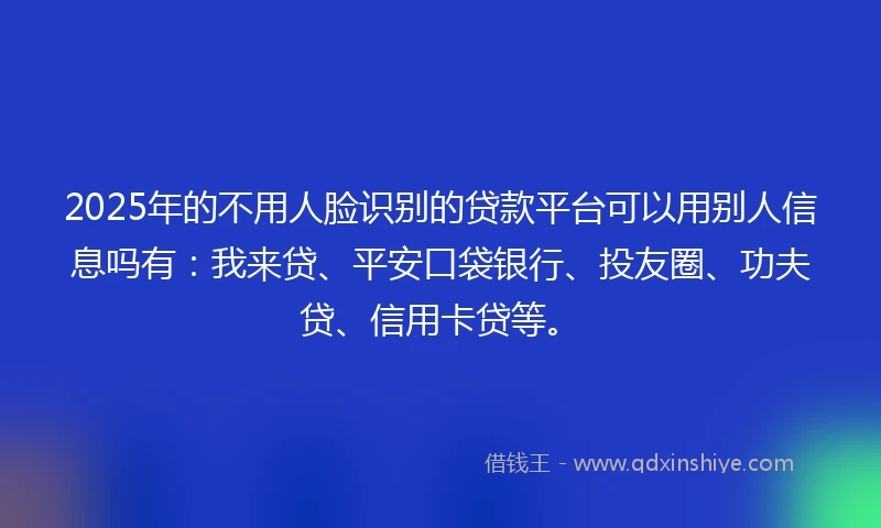 2025年的不用人脸识别的贷款平台可以用别人信息吗有：我来贷、平安口袋银行、投友圈、功夫贷、信用卡贷等。