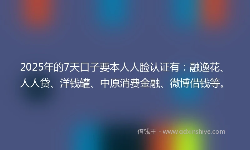 2025年的7天口子要本人人脸认证有：融逸花、人人贷、洋钱罐、中原消费金融、微博借钱等。