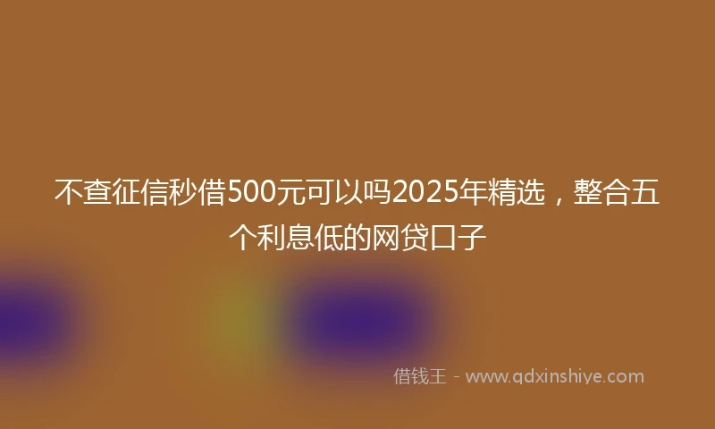 不查征信秒借500元可以吗2025年精选，整合五个利息低的网贷口子