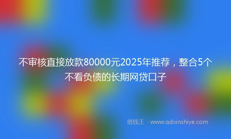 不审核直接放款80000元2025年推荐，整合5个不看负债的长期网贷口子