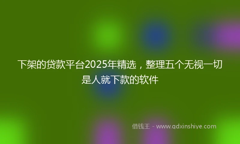 下架的贷款平台2025年精选，整理五个无视一切是人就下款的软件