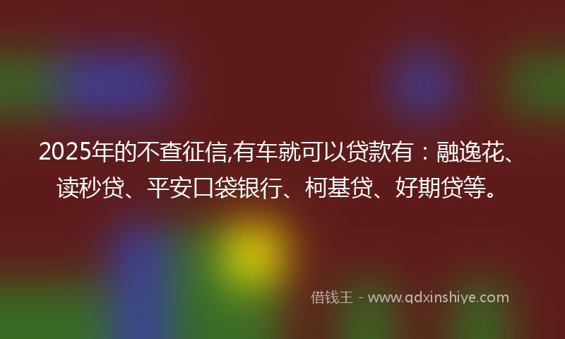 2025年的不查征信,有车就可以贷款有：融逸花、读秒贷、平安口袋银行、柯基贷、好期贷等。