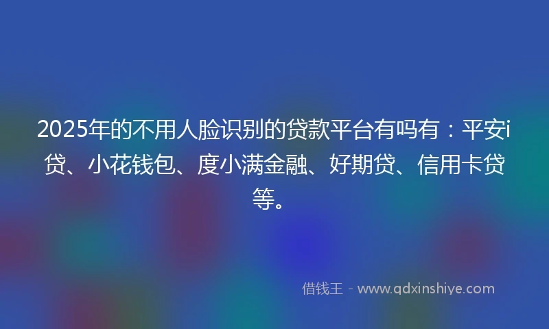 2025年的不用人脸识别的贷款平台有吗有：平安i贷、小花钱包、度小满金融、好期贷、信用卡贷等。