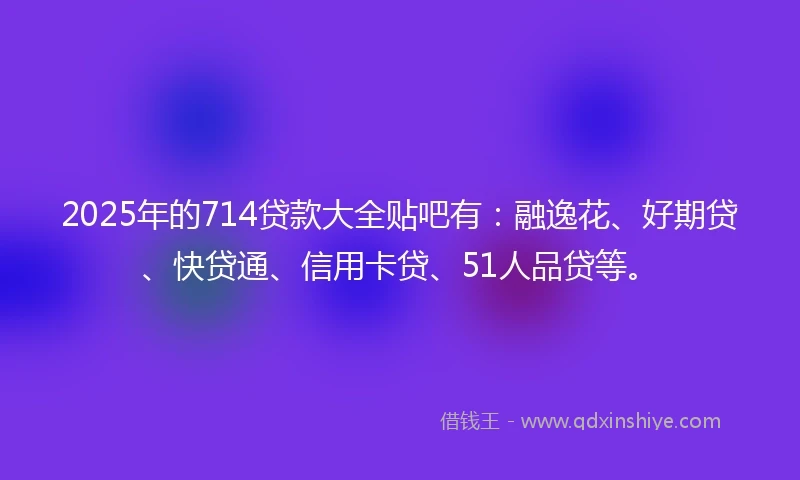 2025年的714贷款大全贴吧有：融逸花、好期贷、快贷通、信用卡贷、51人品贷等。