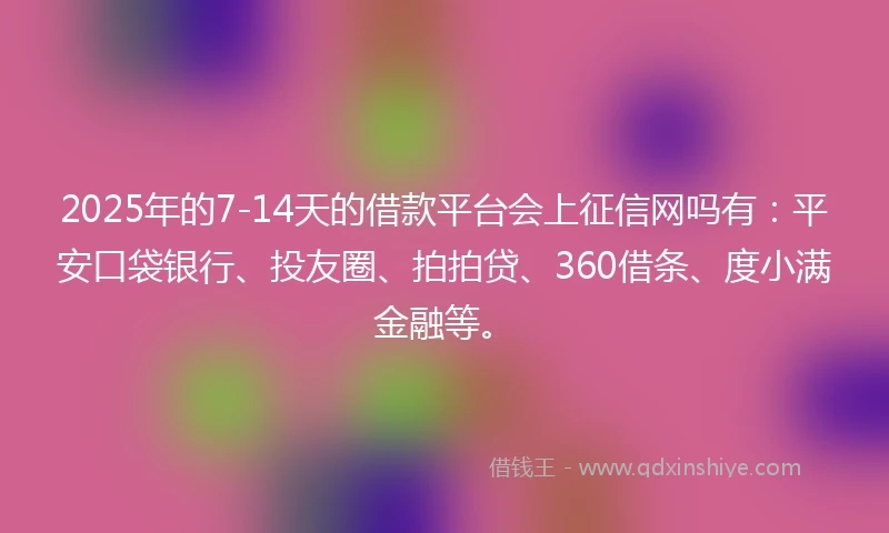 2025年的7-14天的借款平台会上征信网吗有：平安口袋银行、投友圈、拍拍贷、360借条、度小满金融等。