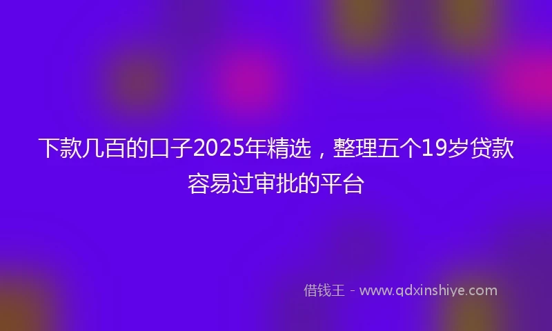 下款几百的口子2025年精选，整理五个19岁贷款容易过审批的平台