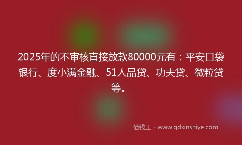 2025年的不审核直接放款80000元有：平安口袋银行、度小满金融、51人品贷、功夫贷、微粒贷等。