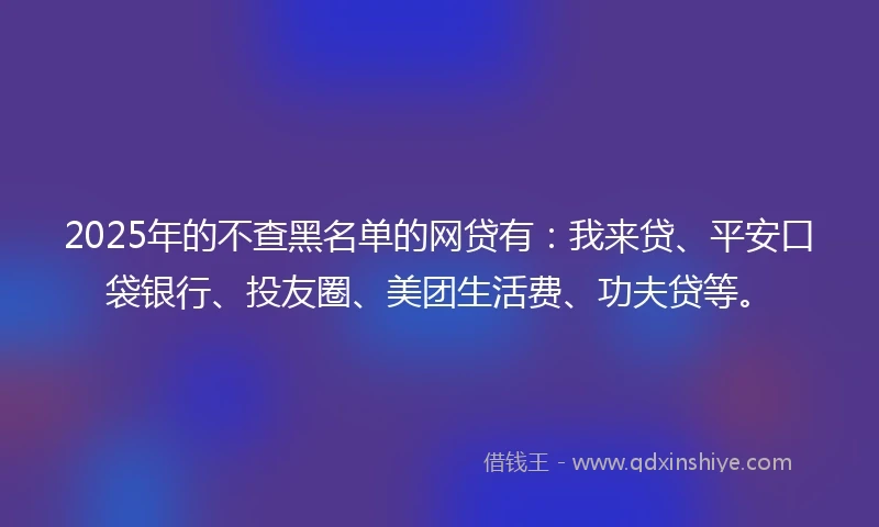 2025年的不查黑名单的网贷有：我来贷、平安口袋银行、投友圈、美团生活费、功夫贷等。