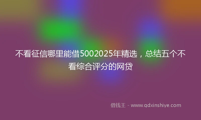 不看征信哪里能借5002025年精选，总结五个不看综合评分的网贷