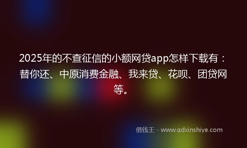 2025年的不查征信的小额网贷app怎样下载有：替你还、中原消费金融、我来贷、花呗、团贷网等。