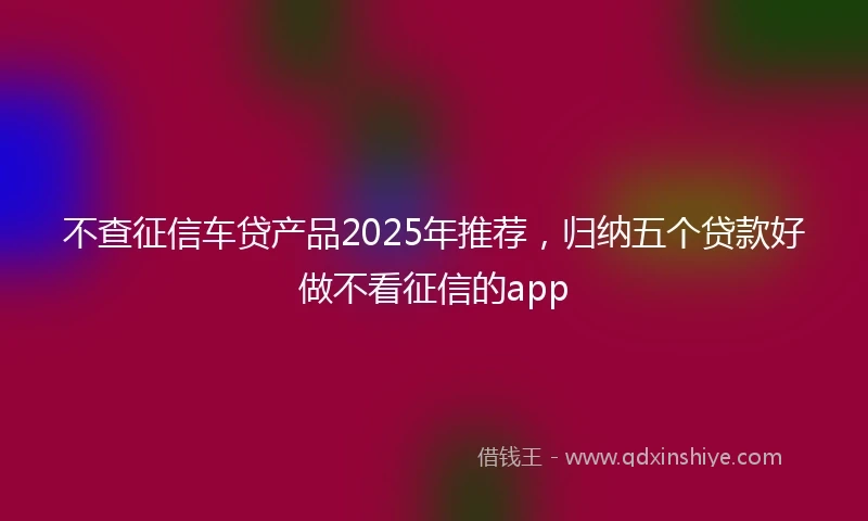 不查征信车贷产品2025年推荐，归纳五个贷款好做不看征信的app