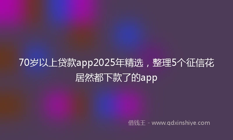 70岁以上贷款app2025年精选，整理5个征信花居然都下款了的app