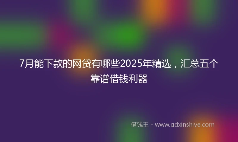 7月能下款的网贷有哪些2025年精选，汇总五个靠谱借钱利器