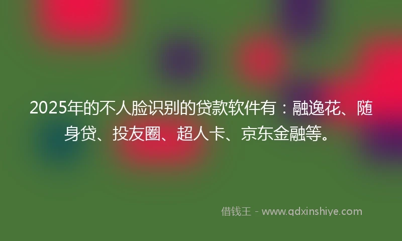 2025年的不人脸识别的贷款软件有：融逸花、随身贷、投友圈、超人卡、京东金融等。