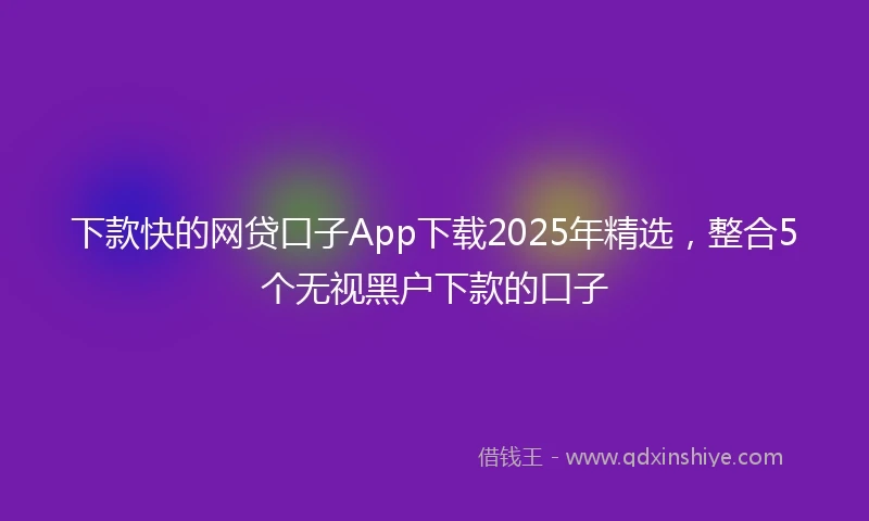 下款快的网贷口子App下载2025年精选，整合5个无视黑户下款的口子
