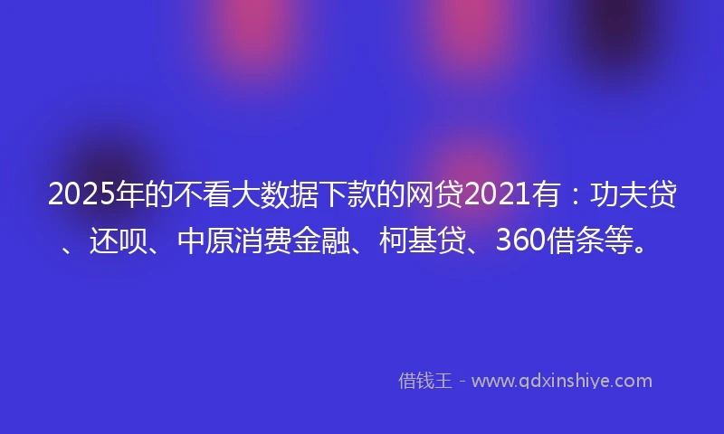 2025年的不看大数据下款的网贷2021有：功夫贷、还呗、中原消费金融、柯基贷、360借条等。