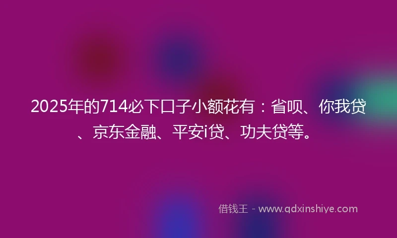 2025年的714必下口子小额花有:省呗、你我贷、京东金融、平安i贷、功夫贷等。