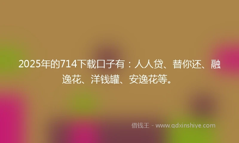 2025年的714下载口子有：人人贷、替你还、融逸花、洋钱罐、安逸花等。