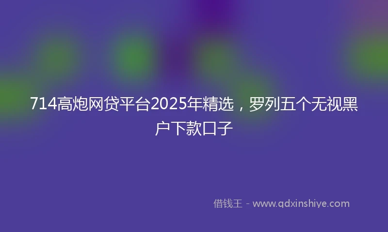 714高炮网贷平台2025年精选，罗列五个无视黑户下款口子