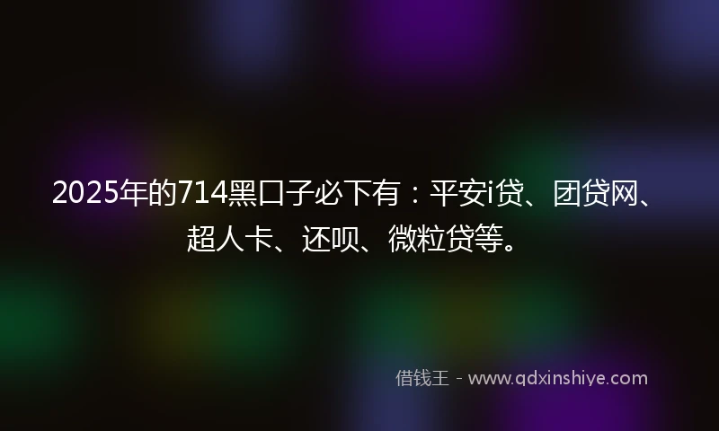 2025年的714黑口子必下有：平安i贷、团贷网、超人卡、还呗、微粒贷等。