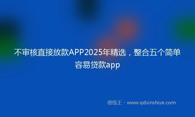 不审核直接放款APP2025年精选，整合五个简单容易贷款app