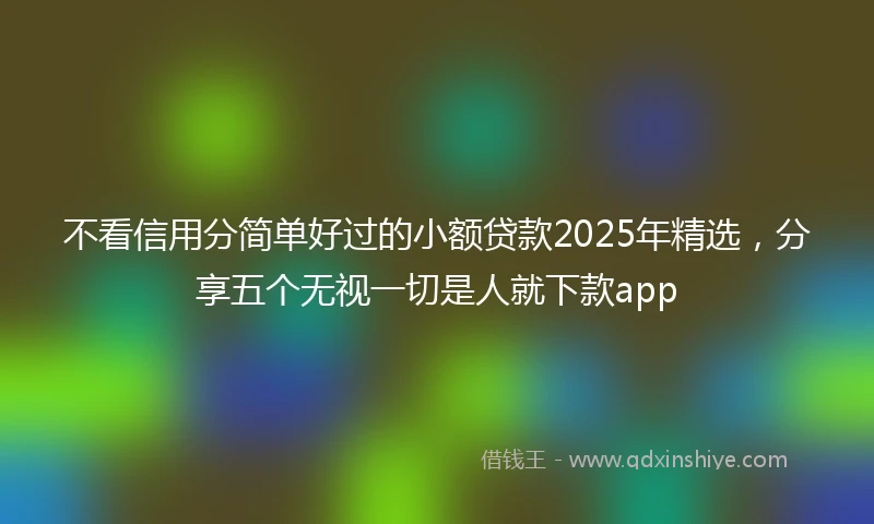 不看信用分简单好过的小额贷款2025年精选，分享五个无视一切是人就下款app