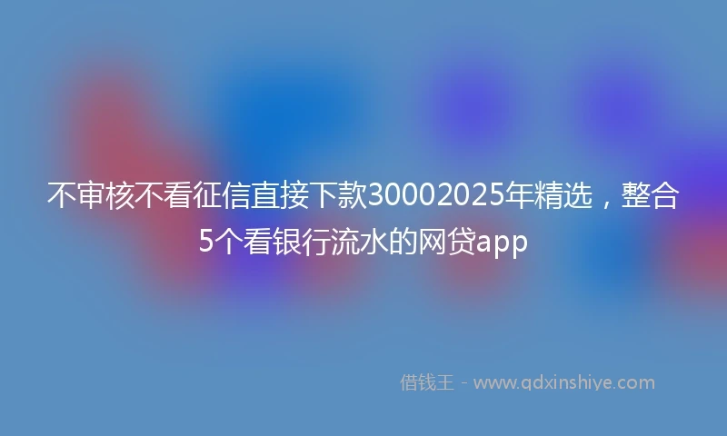 不审核不看征信直接下款30002025年精选，整合5个看银行流水的网贷app