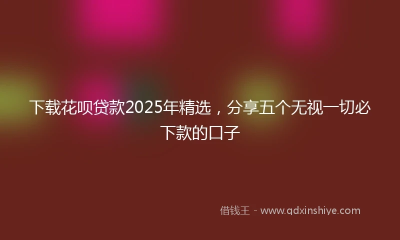 下载花呗贷款2025年精选，分享五个无视一切必下款的口子