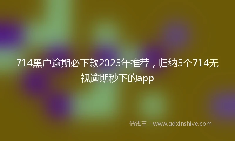 714黑户逾期必下款2025年推荐，归纳5个714无视逾期秒下的app