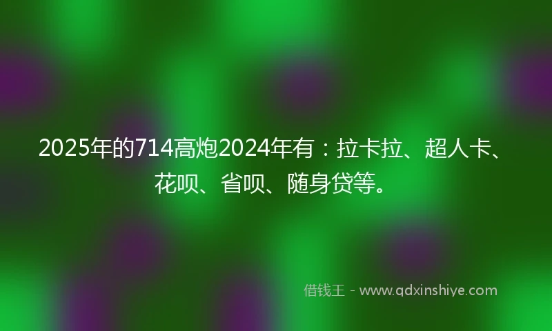 2025年的714高炮2024年有：拉卡拉、超人卡、花呗、省呗、随身贷等。