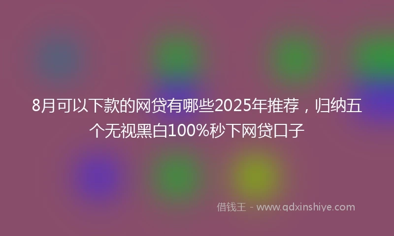8月可以下款的网贷有哪些2025年推荐，归纳五个无视黑白100%秒下网贷口子