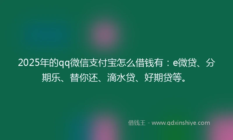 2025年的qq微信支付宝怎么借钱有：e微贷、分期乐、替你还、滴水贷、好期贷等。