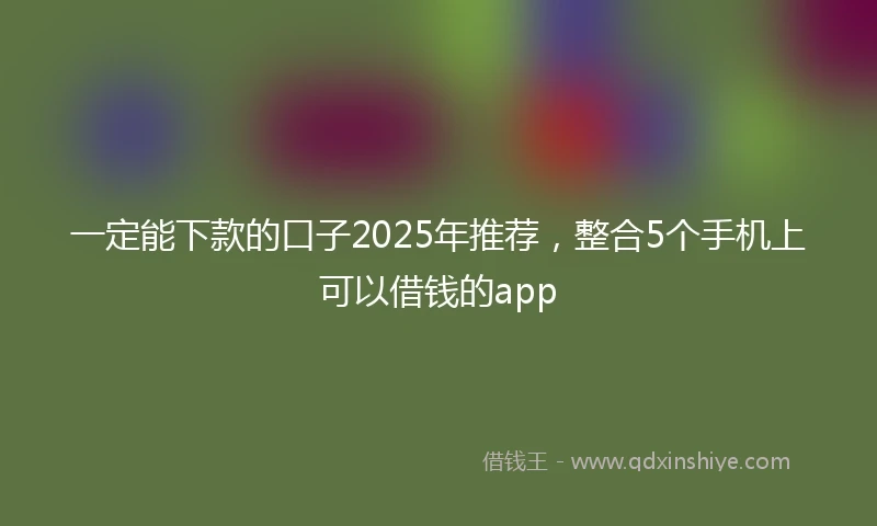 一定能下款的口子2025年推荐，整合5个手机上可以借钱的app