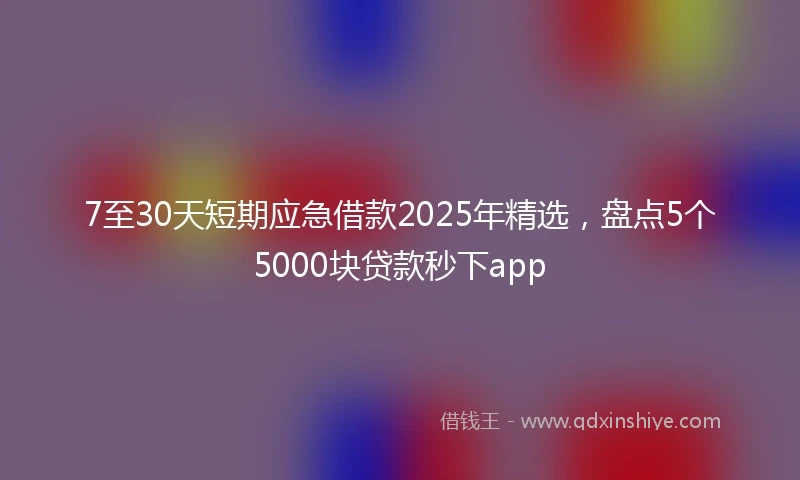 7至30天短期应急借款2025年精选，盘点5个5000块贷款秒下app