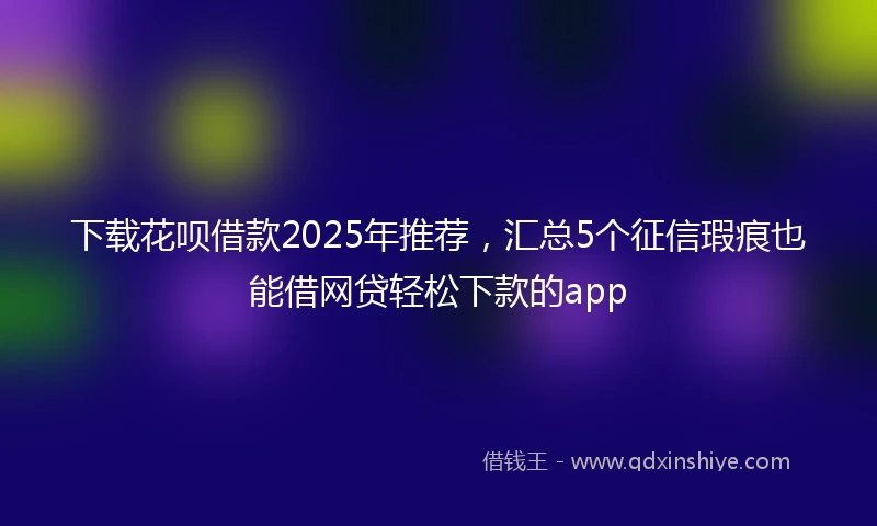 下载花呗借款2025年推荐,汇总5个征信瑕疵也能借网贷轻松下款的app