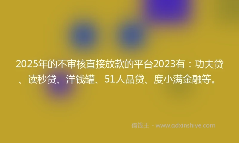 2025年的不审核直接放款的平台2023有：功夫贷、读秒贷、洋钱罐、51人品贷、度小满金融等。