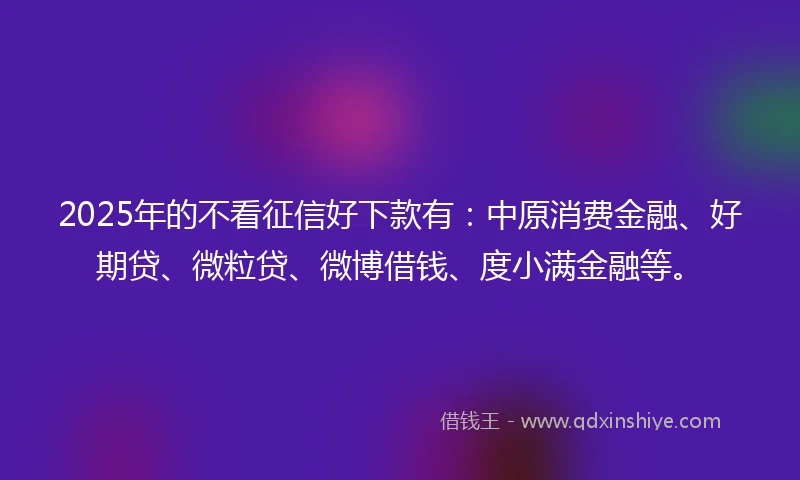 2025年的不看征信好下款有：中原消费金融、好期贷、微粒贷、微博借钱、度小满金融等。