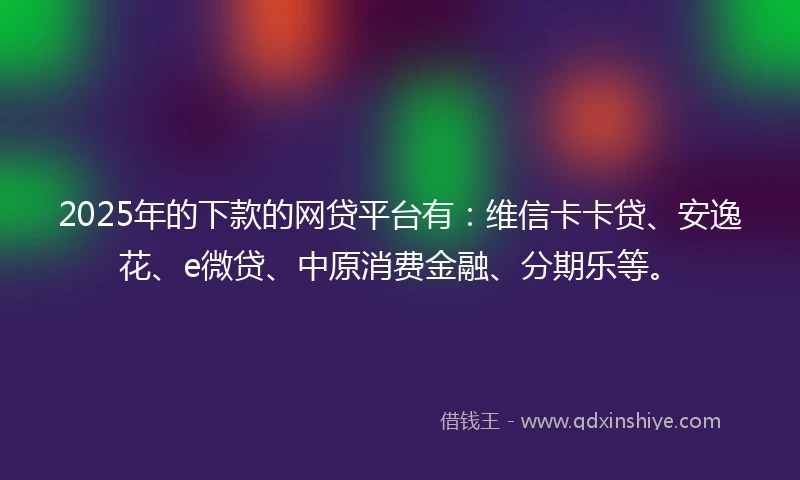 2025年的下款的网贷平台有：维信卡卡贷、安逸花、e微贷、中原消费金融、分期乐等。